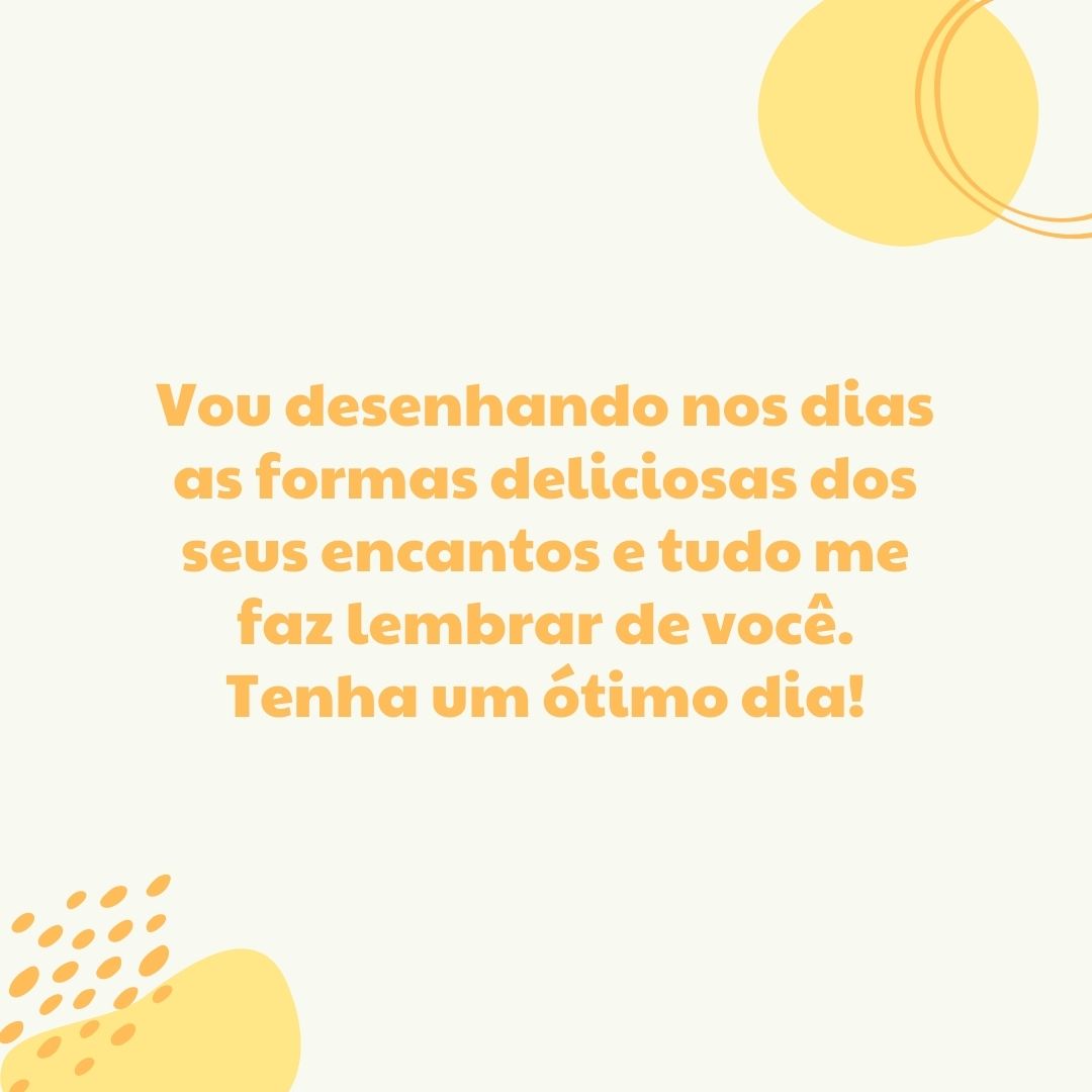 Vou desenhando nos dias as formas deliciosas dos seus encantos e tudo me faz lembrar de você. Tenha um ótimo dia!