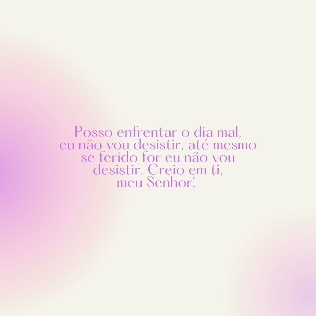 Posso enfrentar o dia mal, eu não vou desistir, até mesmo se ferido for eu não vou desistir. Creio em ti, meu Senhor! 