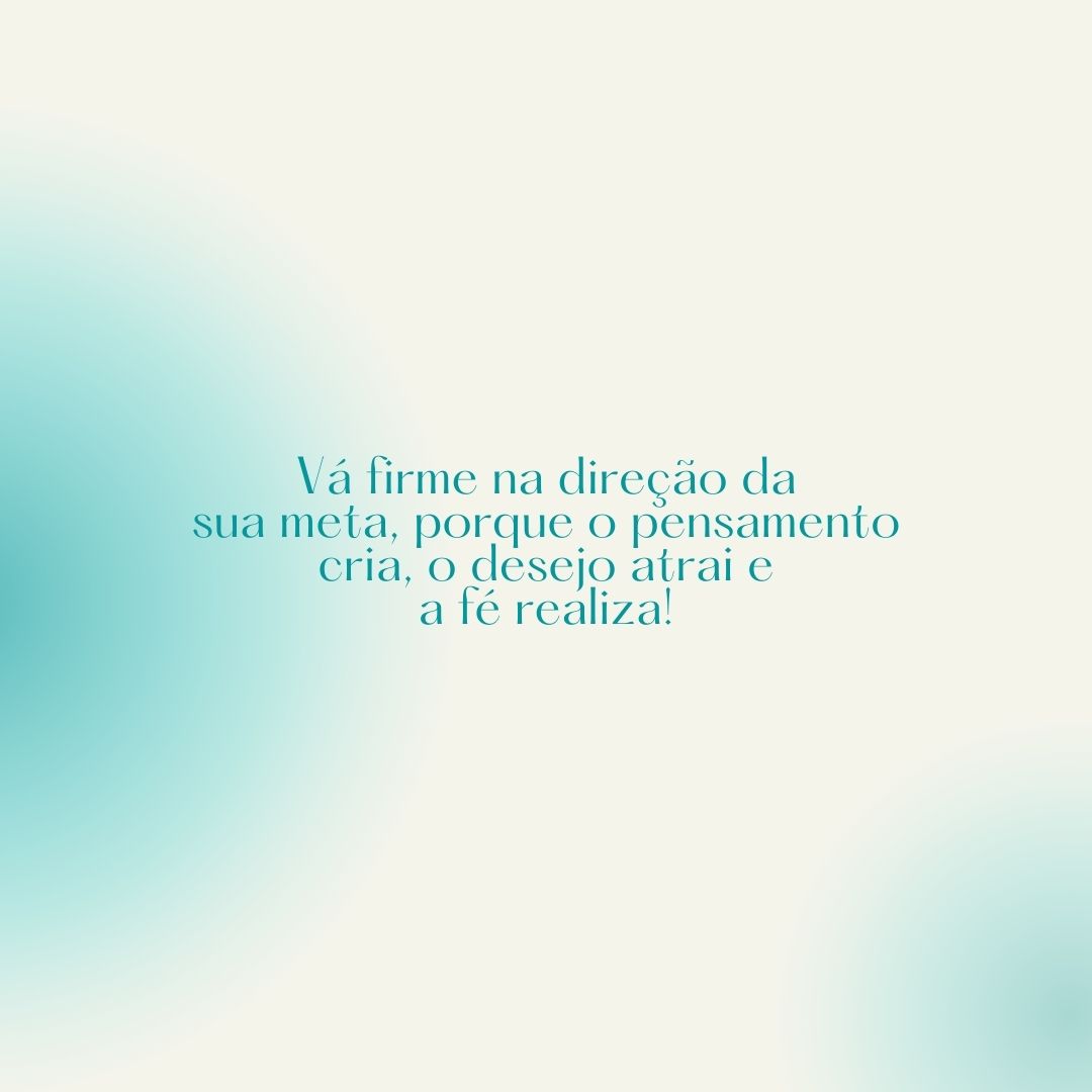 Vá firme na direção da sua meta, porque o pensamento cria, o desejo atrai e a fé realiza!