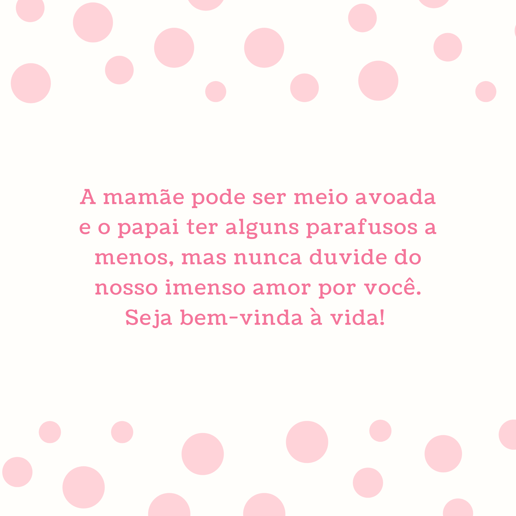 A mamãe pode ser meio avoada e o papai ter alguns parafusos a menos, mas nunca duvide do nosso imenso amor por você. Seja bem-vinda à vida! 