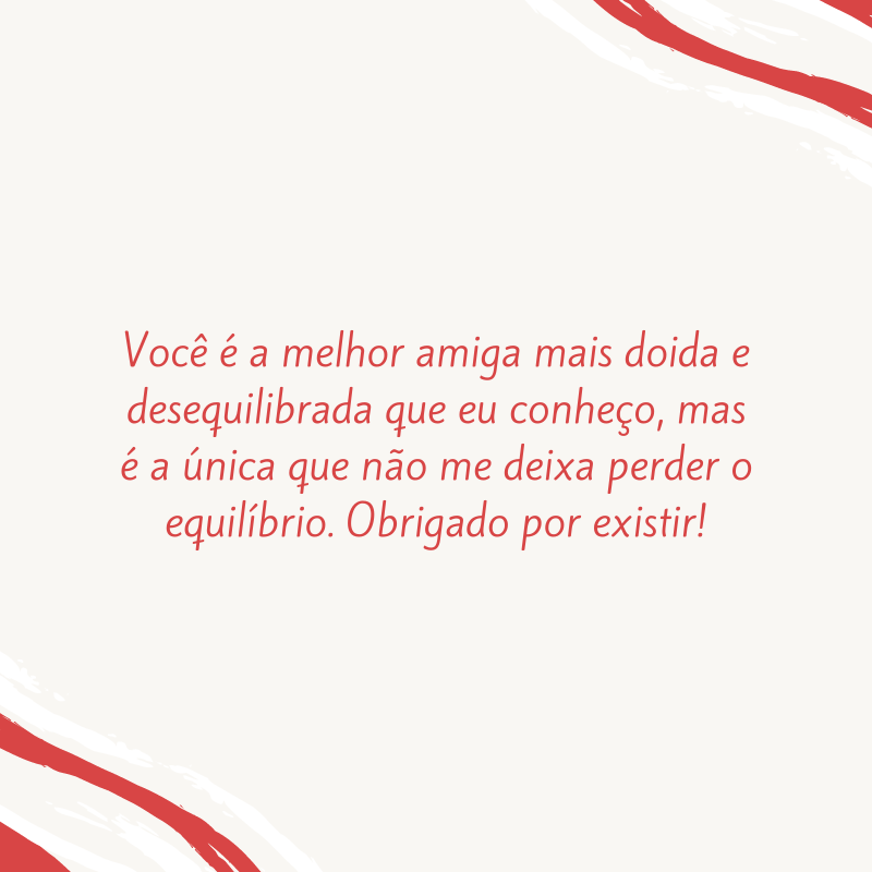 Você é a melhor amiga mais doida e desequilibrada que eu conheço, mas é a única que não me deixa perder o equilíbrio. Obrigado por existir!