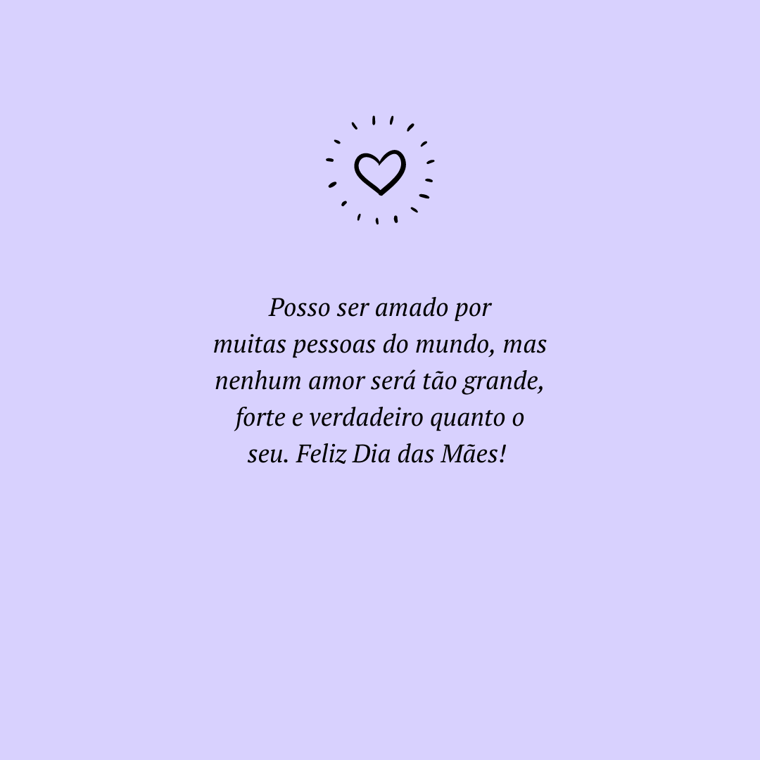 Posso ser amado por muitas pessoas do mundo, mas nenhum amor será tão grande, forte e verdadeiro quanto o seu. Feliz Dia das Mães! 