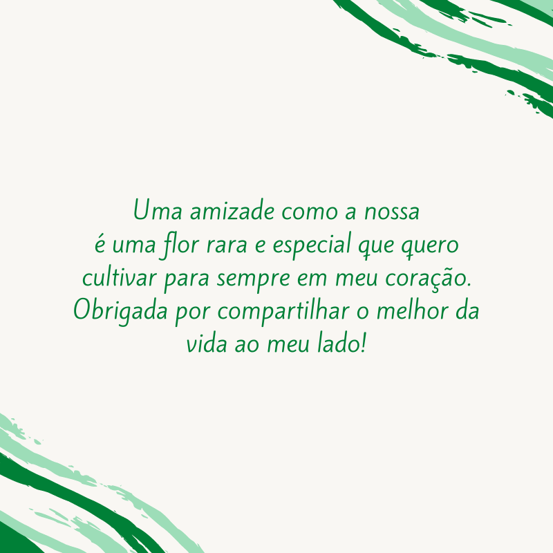 Uma amizade como a nossa é uma flor rara e especial que quero cultivar para sempre em meu coração. Obrigada por compartilhar o melhor da vida ao meu lado!