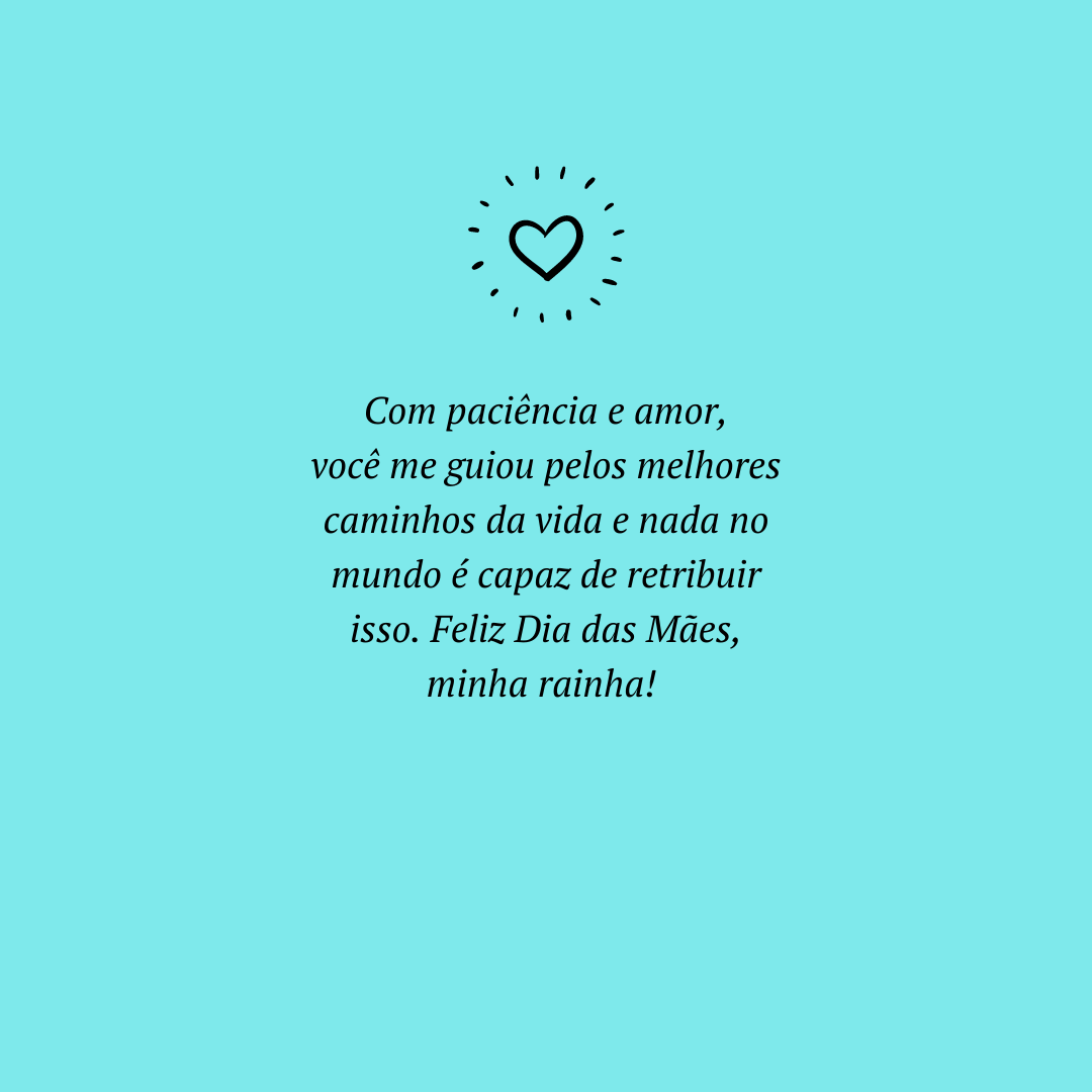 Com paciência e amor, você me guiou pelos melhores caminhos da vida e nada no mundo é capaz de retribuir isso. Feliz Dia das Mães, minha rainha! 