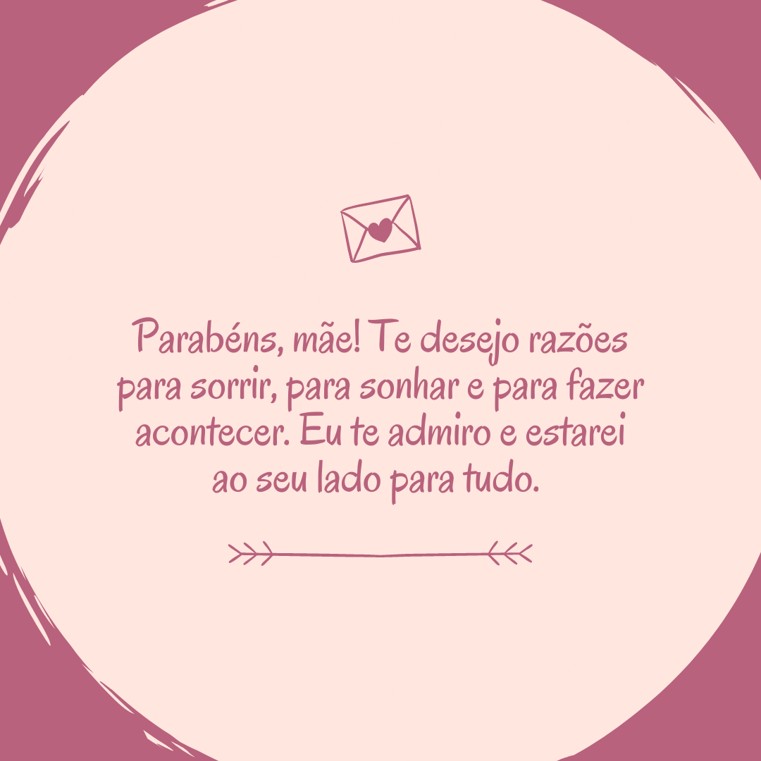 Parabéns, mãe! Te desejo razões para sorrir, para sonhar e para fazer acontecer. Eu te admiro e estarei ao seu lado para tudo. 