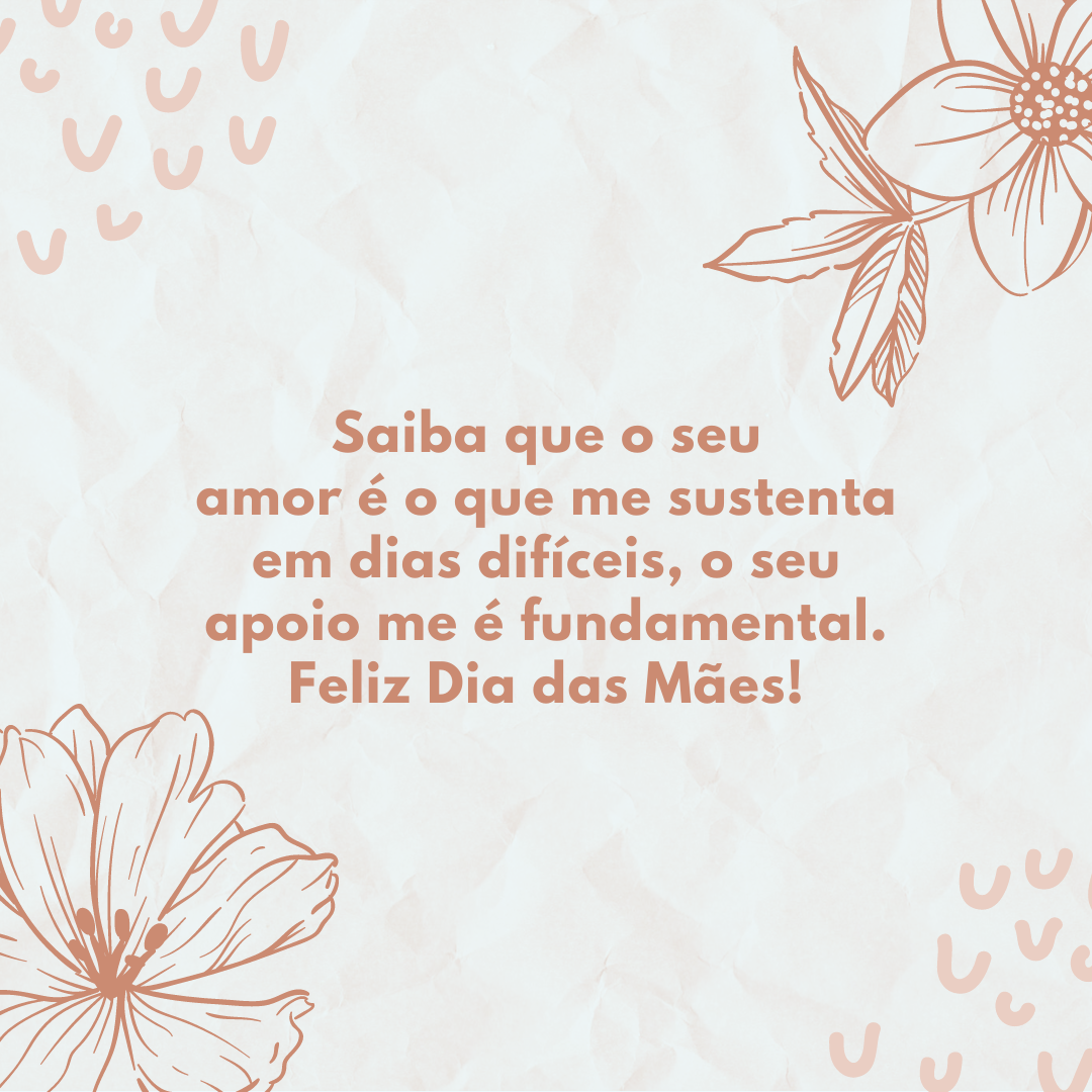 Saiba que o seu amor é o que me sustenta em dias difíceis, o seu apoio me é fundamental. Feliz Dia das Mães!