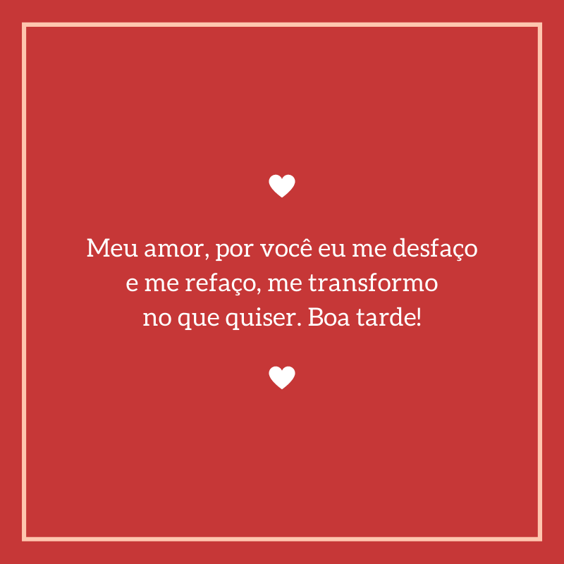 Meu amor, por você eu me desfaço e me refaço, me transformo no que quiser. Boa tarde!