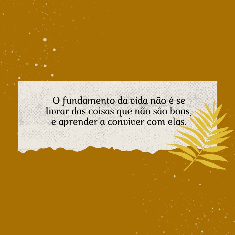 O fundamento da vida não é se livrar das coisas que não são boas, é aprender a conviver com elas.