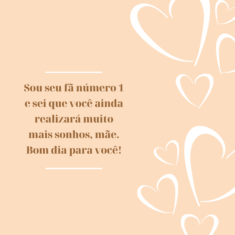 Sou seu fã número 1 e sei que você ainda realizará muito mais sonhos, mãe. Bom dia para você!