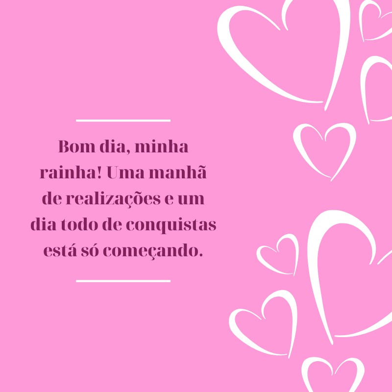 Bom dia, minha rainha! Uma manhã de realizações e um dia todo de conquistas está só começando.