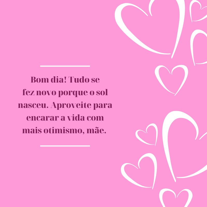 Bom dia! Tudo se fez novo porque o sol nasceu. Aproveite para encarar a vida com mais otimismo, mãe. 