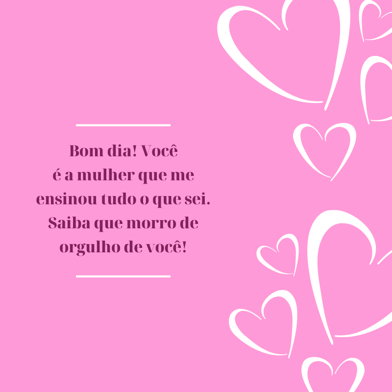 Bom dia! Você é a mulher que me ensinou tudo o que sei. Saiba que morro de orgulho de você!