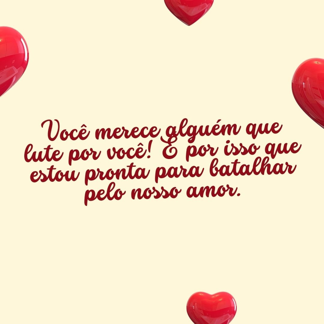 Você merece alguém que lute por você! É por isso que estou pronta para batalhar pelo nosso amor.