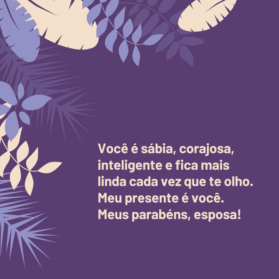 Você é sábia, corajosa, inteligente e fica mais linda cada vez que te olho. Meu presente é você. Meus parabéns, esposa!