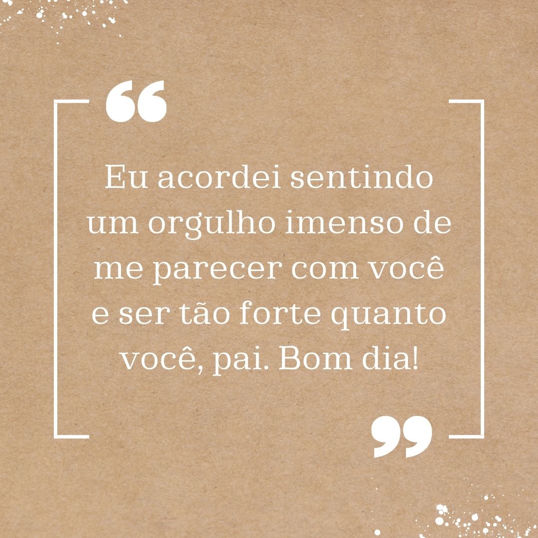 Eu acordei sentindo um orgulho imenso de me parecer com você e ser tão forte quanto você, pai. Bom dia!