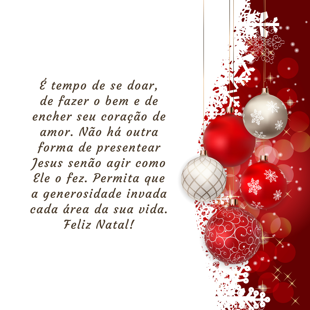 É tempo de se doar, de fazer o bem e de encher seu coração de amor. Não há outra forma de presentear Jesus senão agir como Ele o fez. Permita que a generosidade invada cada área da sua vida. Feliz Natal!