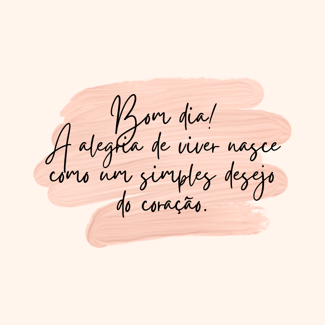 Bom dia! A alegria de viver nasce como um simples desejo do coração.