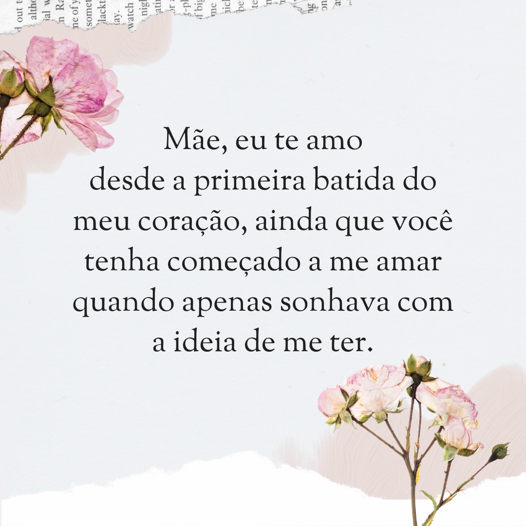 Mãe, eu te amo desde a primeira batida do meu coração, ainda que você tenha começado a me amar quando apenas sonhava com a ideia de me ter.