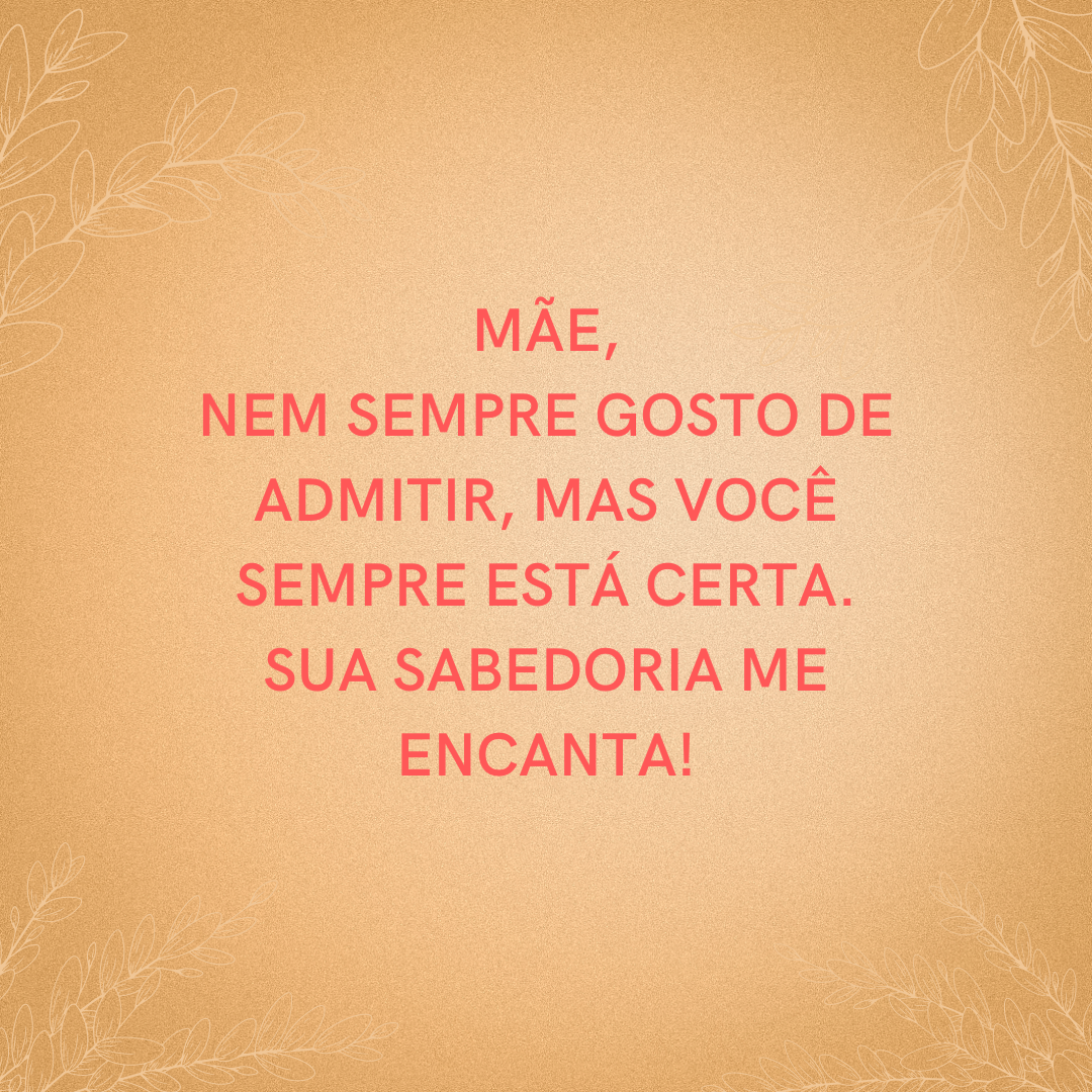 Mãe, nem sempre gosto de admitir, mas você sempre está certa. Sua sabedoria me encanta!