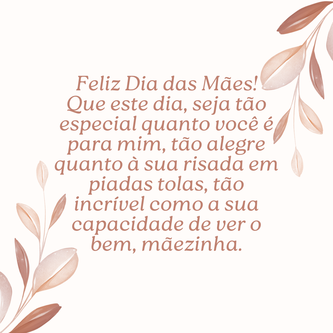 Feliz Dia das Mães! Que este dia, seja tão especial quanto você é para mim, tão alegre quanto à sua risada em piadas tolas, tão incrível como a sua capacidade de ver o bem, mãezinha.