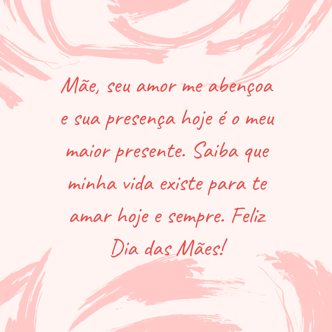 Mãe, seu amor me abençoa e sua presença hoje é o meu maior presente. Saiba que minha vida existe para te amar hoje e sempre. Feliz Dia das Mães!