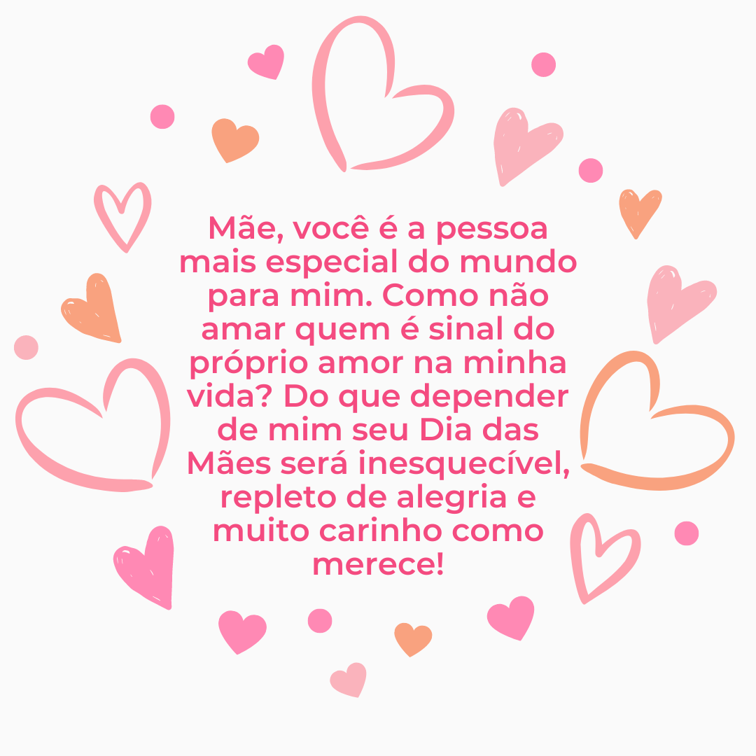 Mãe, você é a pessoa mais especial do mundo para mim. Como não amar quem é sinal do próprio amor na minha vida? Do que depender de mim seu Dia das Mães será inesquecível, repleto de alegria e muito carinho como merece!