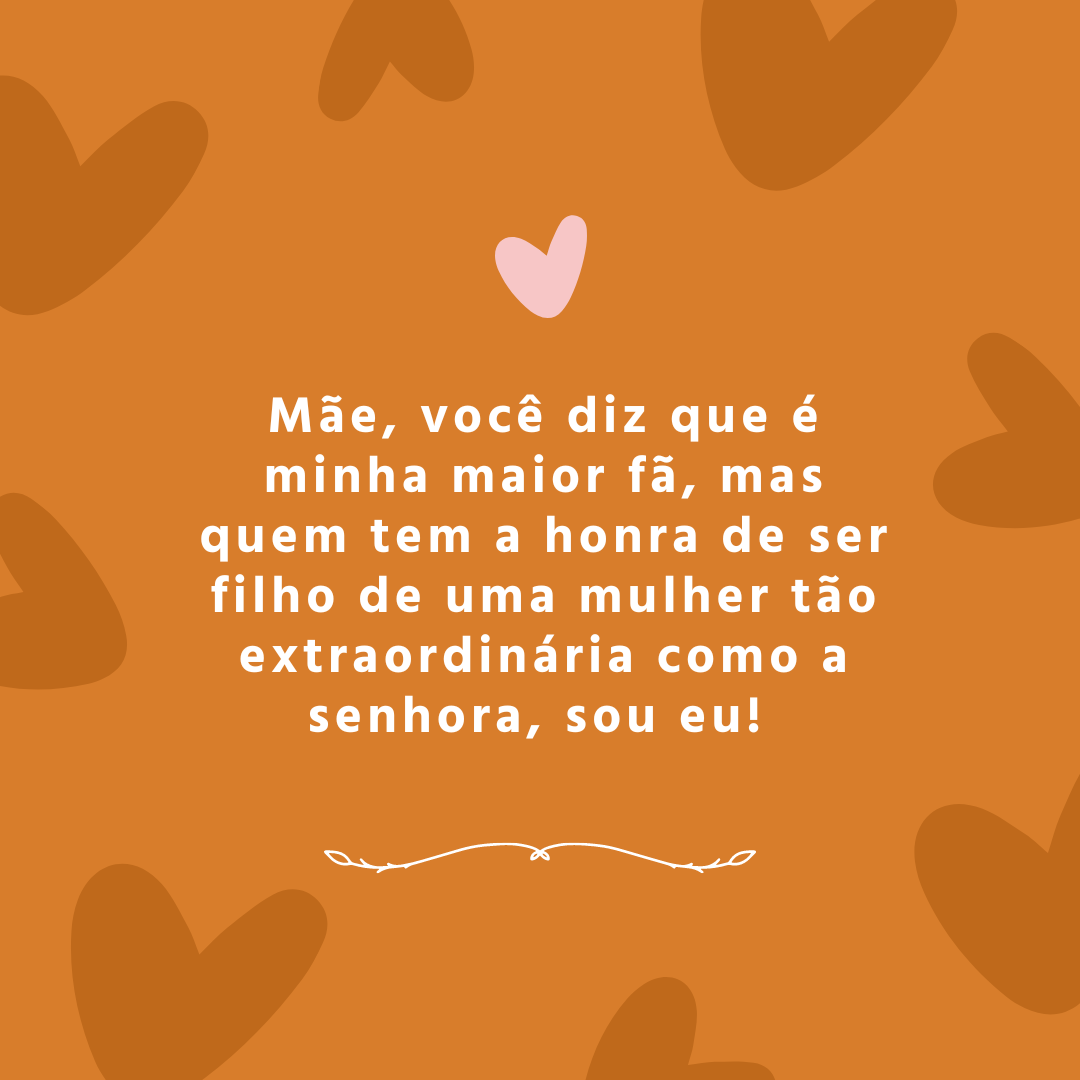 Mãe, você diz que é minha maior fã, mas quem tem a honra de ser filho de uma mulher tão extraordinária como a senhora, sou eu! 