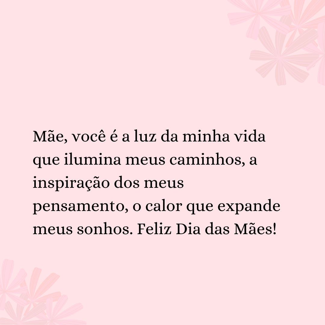 Mãe, você é a luz da minha vida que ilumina meus caminhos, a inspiração dos meus pensamento, o calor que expande meus sonhos. Feliz Dia das Mães!