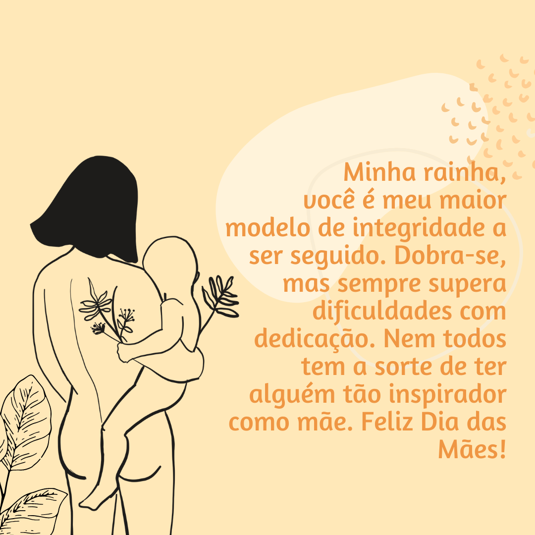 Minha rainha, você é meu maior modelo de integridade a ser seguido. Dobra-se, mas sempre supera dificuldades com dedicação. Nem todos tem a sorte de ter alguém tão inspirador como mãe. Feliz Dia das Mães!