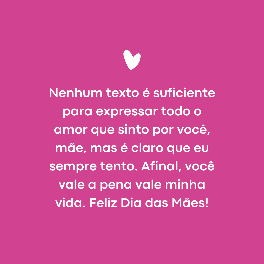 Nenhum texto é suficiente para expressar todo o amor que sinto por você, mãe, mas é claro que eu sempre tento. Afinal, você vale a pena vale minha vida. Feliz Dia das Mães!