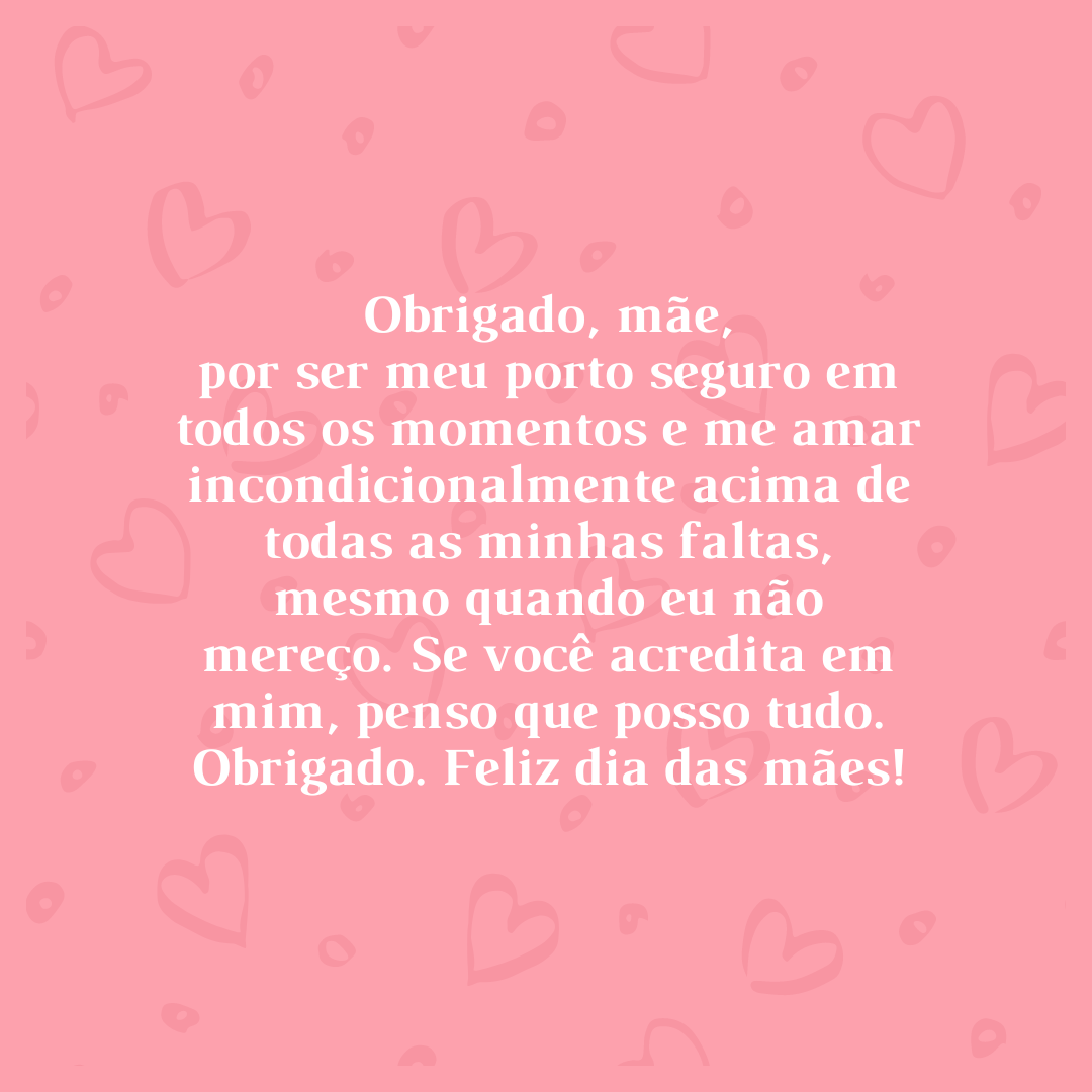 Obrigado, mãe, por ser meu porto seguro em todos os momentos e me amar incondicionalmente acima de todas as minhas faltas, mesmo quando eu não mereço. Se você acredita em mim, penso que posso tudo. Obrigado. Feliz dia das mães!