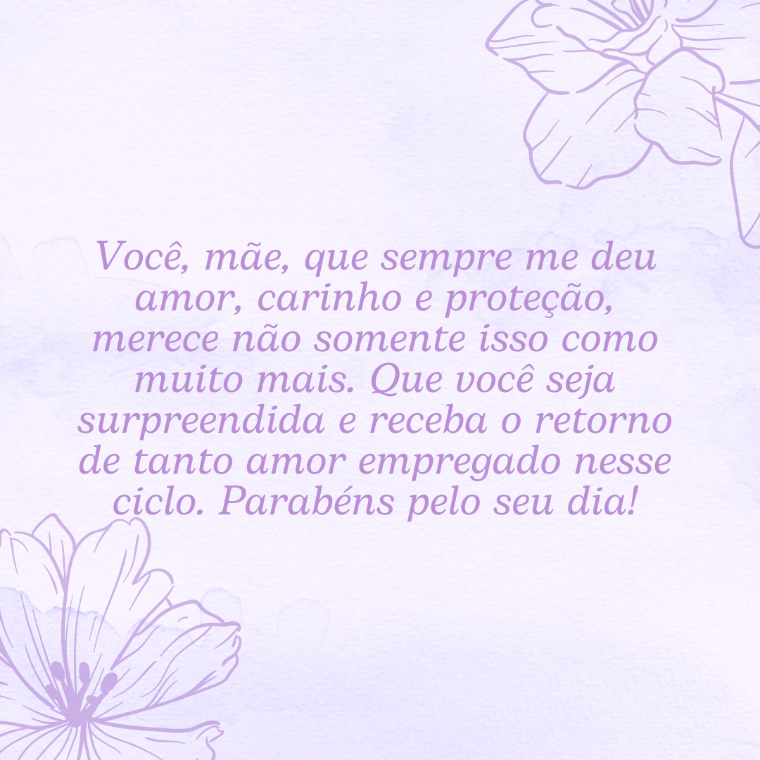 Você, mãe, que sempre me deu amor, carinho e proteção, merece não somente isso como muito mais. Que você seja surpreendida e receba o retorno de tanto amor empregado nesse ciclo. Parabéns pelo seu dia!