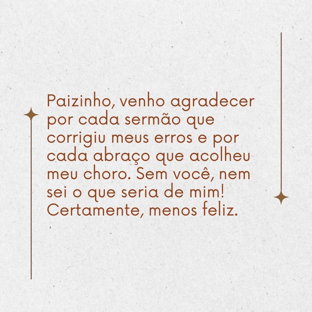 Paizinho, venho agradecer por cada sermão que corrigiu meus erros e por cada abraço que acolheu meu choro. Sem você, nem sei o que seria de mim! Certamente, menos feliz.