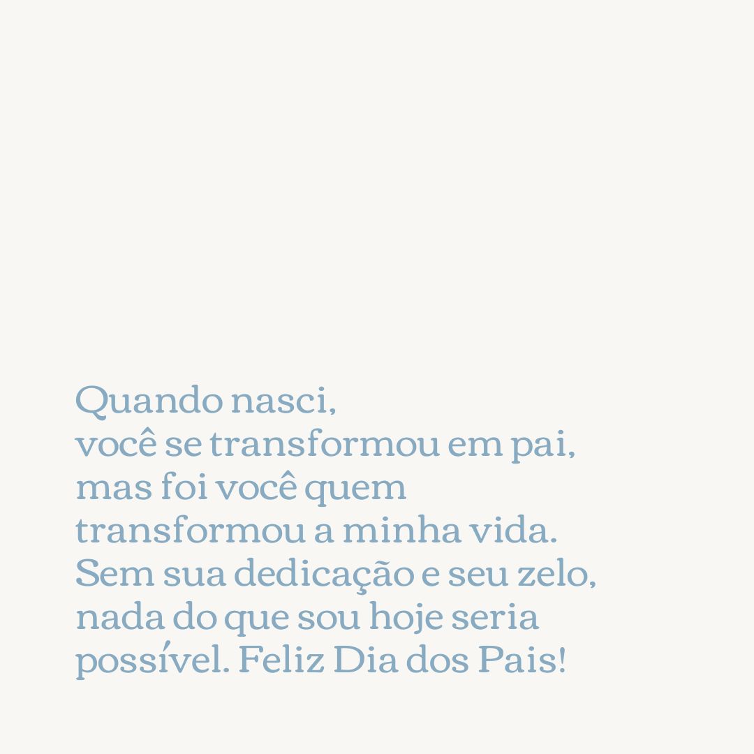 Quando nasci, você se transformou em pai, mas foi você quem transformou a minha vida. Sem sua dedicação e seu zelo, nada do que sou hoje seria possível. Feliz Dia dos Pais!