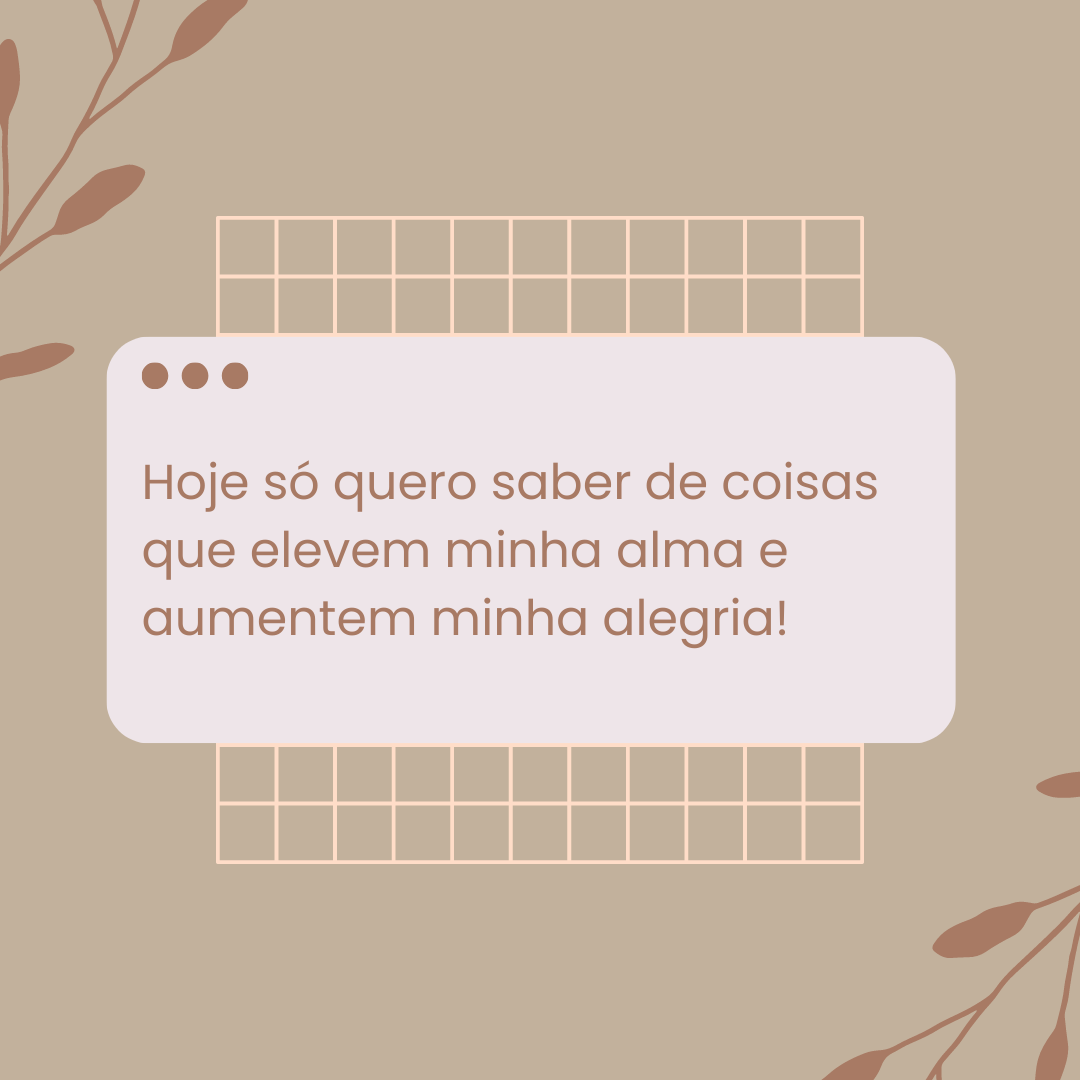 Hoje só quero saber de coisas que elevem minha alma e aumentem minha alegria!