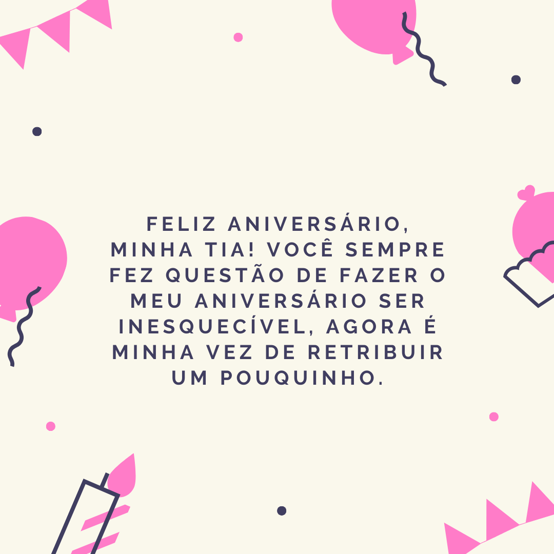 Feliz aniversário, minha tia! Você sempre fez questão de fazer o meu aniversário ser inesquecível, agora é minha vez de retribuir um pouquinho. Que tudo o que você desejar se realize neste novo ano que se inicia em seu caminho!