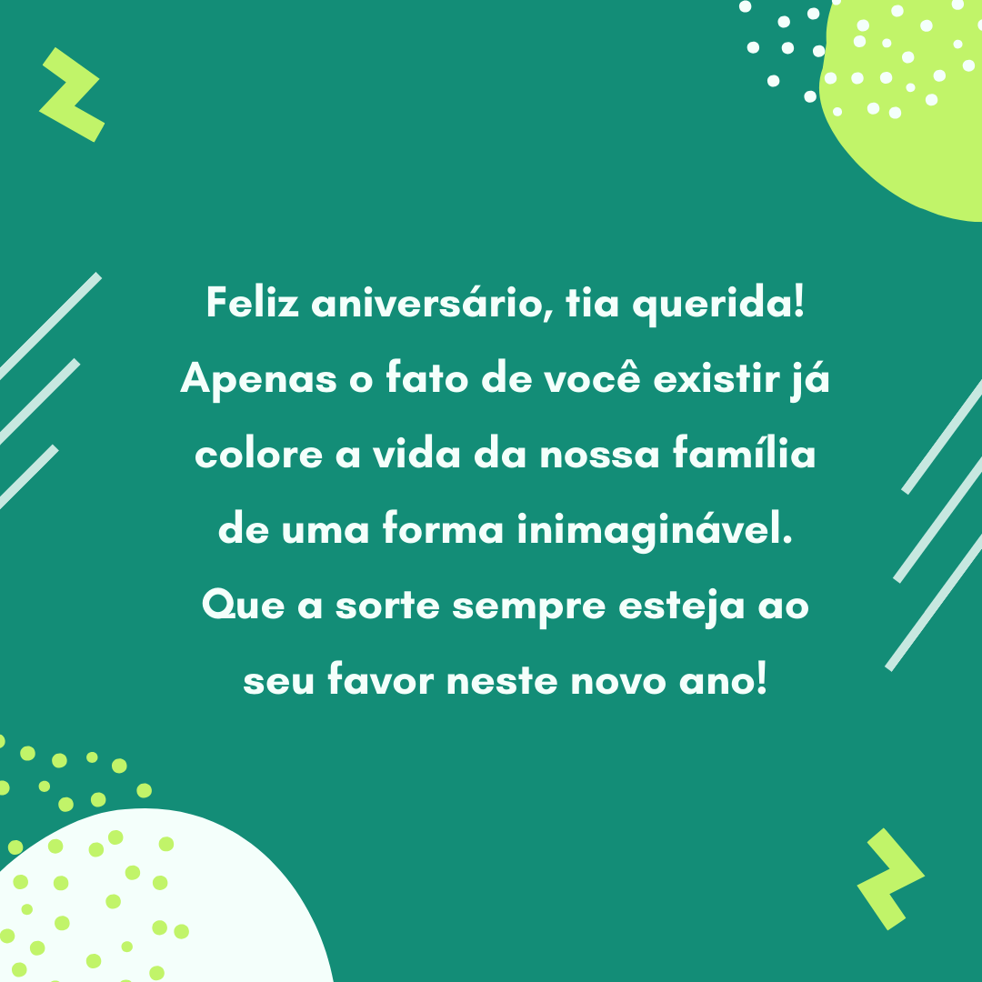 Feliz aniversário, tia querida! Apenas o fato de você existir já colore a vida da nossa família de uma forma inimaginável. Que a sorte sempre esteja ao seu favor neste novo ano!