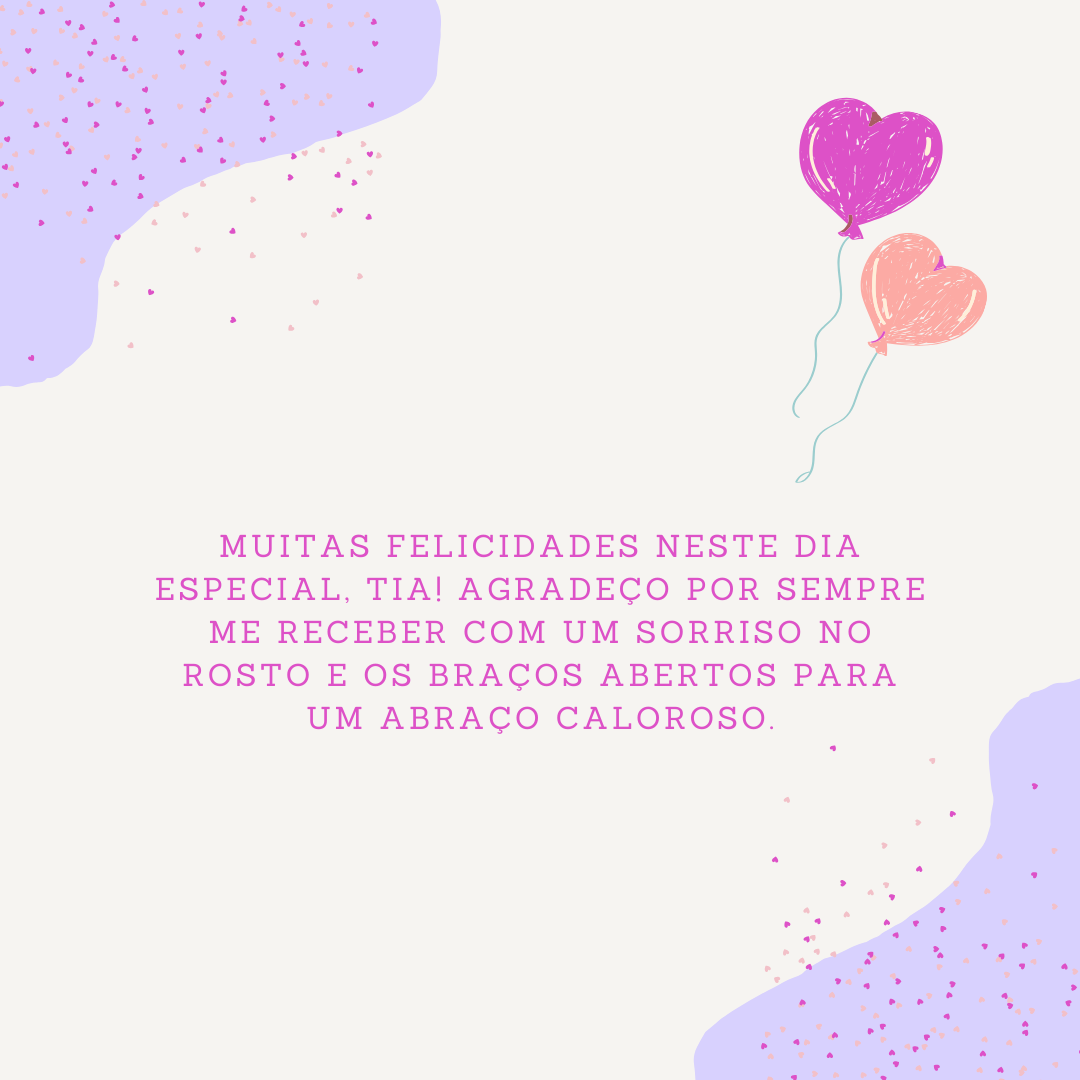 Muitas felicidades neste dia especial, tia! Agradeço por sempre me receber com um sorriso no rosto e os braços abertos para um abraço caloroso. Como é bom poder estar com você e dividir esse momentos tão valiosos!