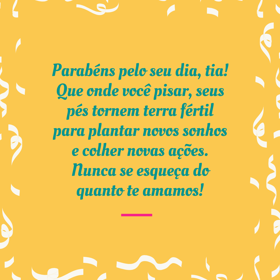 Parabéns pelo seu dia, tia! Que onde você pisar, seus pés tornem terra fértil para plantar novos sonhos e colher novas ações. Nunca se esqueça do quanto te amamos!