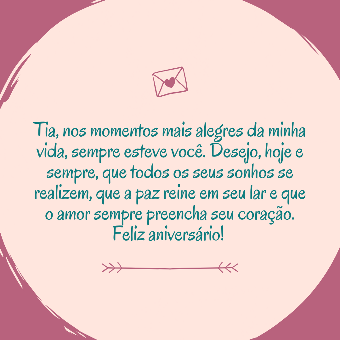 Tia, nos momentos mais alegres da minha vida, sempre esteve você. Desejo, hoje e sempre, que todos os seus sonhos se realizem, que a paz reine em seu lar e que o amor sempre preencha seu coração. Feliz aniversário! 