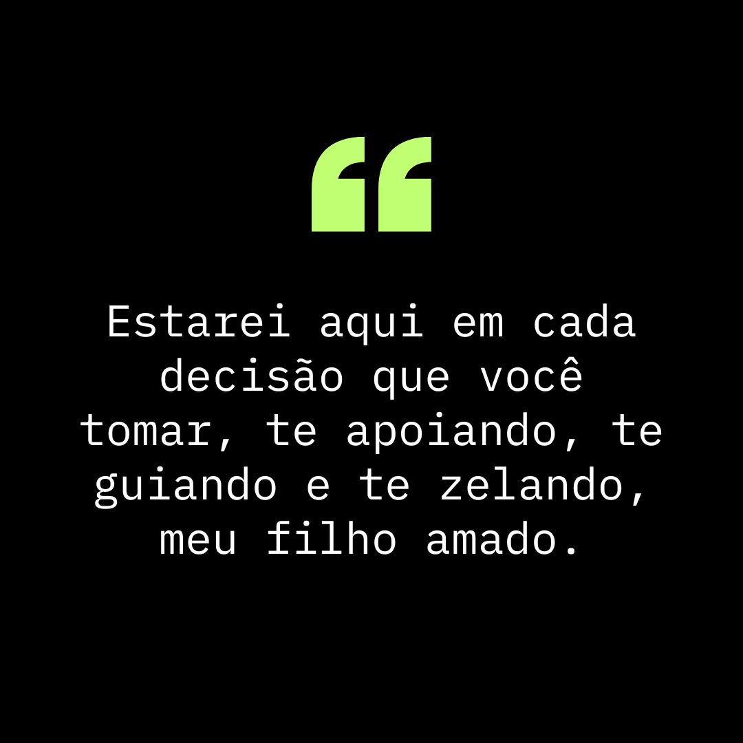 Estarei aqui em cada decisão que você tomar, te apoiando, te guiando e te zelando, meu filho amado.