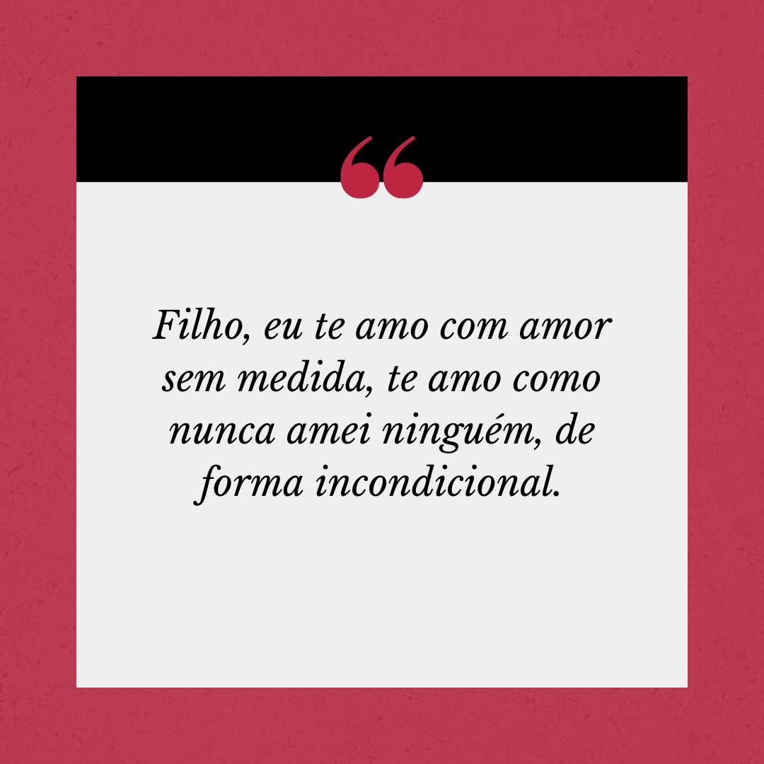 Filho, eu te amo com amor sem medida, te amo como nunca amei ninguém, de forma incondicional.